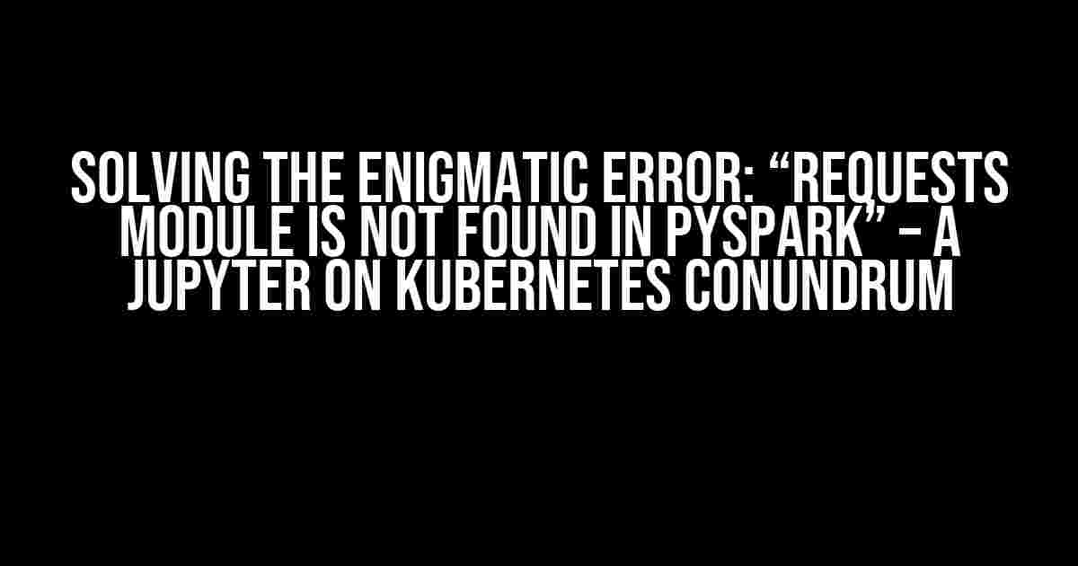 Solving the Enigmatic Error: “requests module is not found in pySpark” – A Jupyter on Kubernetes Conundrum